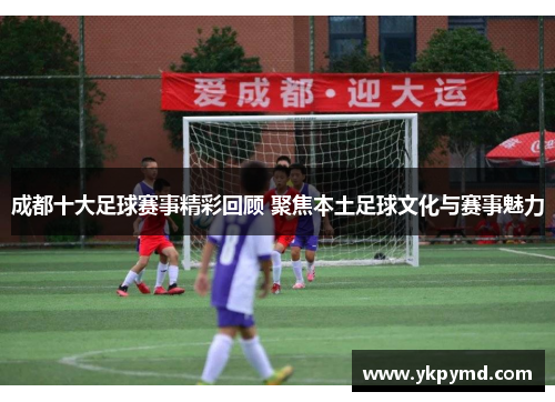 成都十大足球赛事精彩回顾 聚焦本土足球文化与赛事魅力