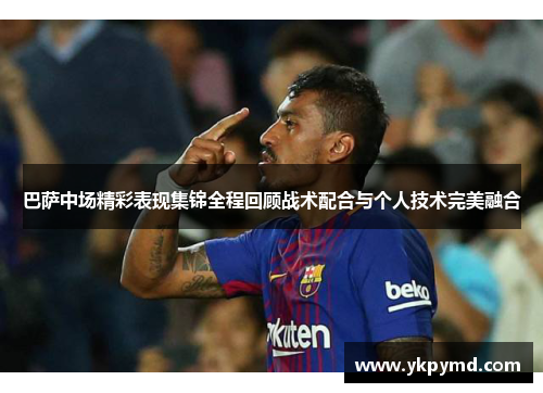 巴萨中场精彩表现集锦全程回顾战术配合与个人技术完美融合