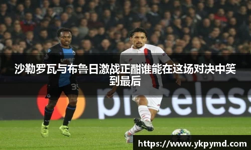 beats365沙勒罗瓦与布鲁日激战正酣谁能在这场对决中笑到最后