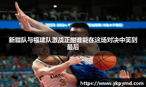 beats365新疆队与福建队激战正酣谁能在这场对决中笑到最后